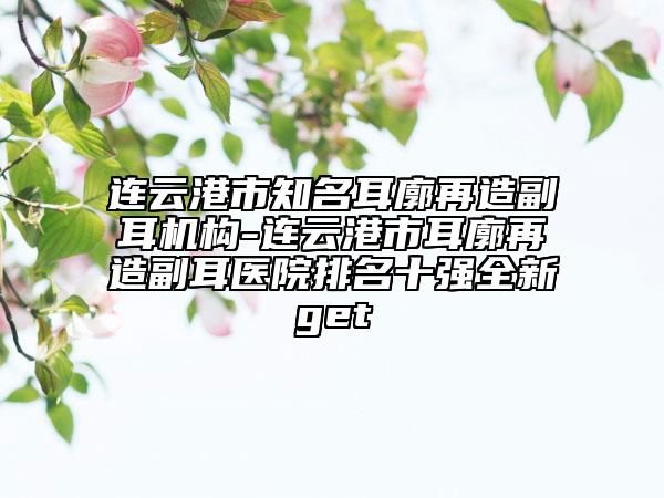 連云港市知名耳廓再造副耳機構-連云港市耳廓再造副耳醫(yī)院排名十強全新get
