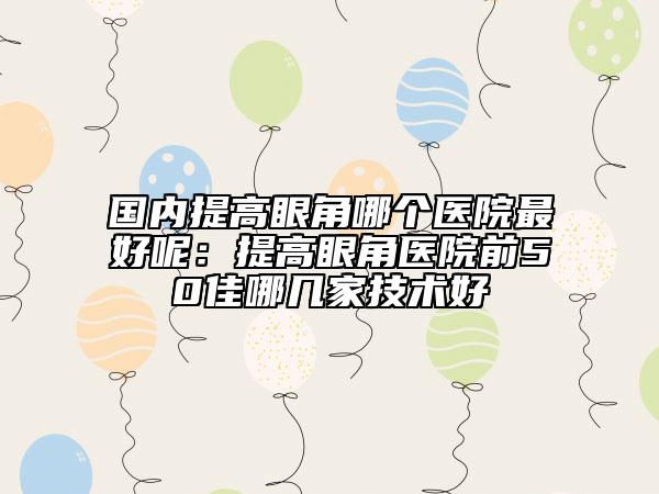國內(nèi)提高眼角哪個醫(yī)院最好呢：提高眼角醫(yī)院前50佳哪幾家技術(shù)好