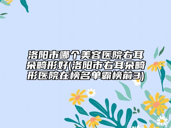洛陽市哪個(gè)美容醫(yī)院右耳朵畸形好(洛陽市右耳朵畸形醫(yī)院在榜名單霸榜前3)