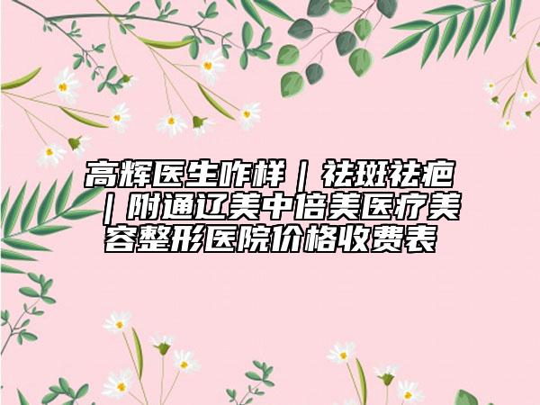 高輝醫(yī)生咋樣|祛斑祛疤|附通遼美中倍美醫(yī)療美容整形醫(yī)院價格收費(fèi)表