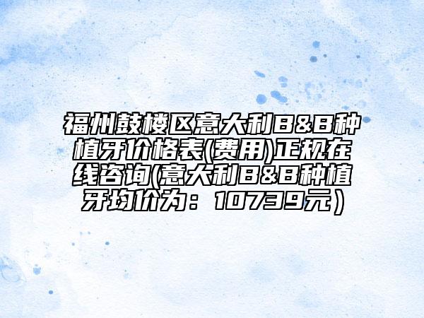 福州鼓樓區(qū)意大利B&B種植牙價格表(費(fèi)用)正規(guī)在線咨詢(意大利B&B種植牙均價為：10739元）
