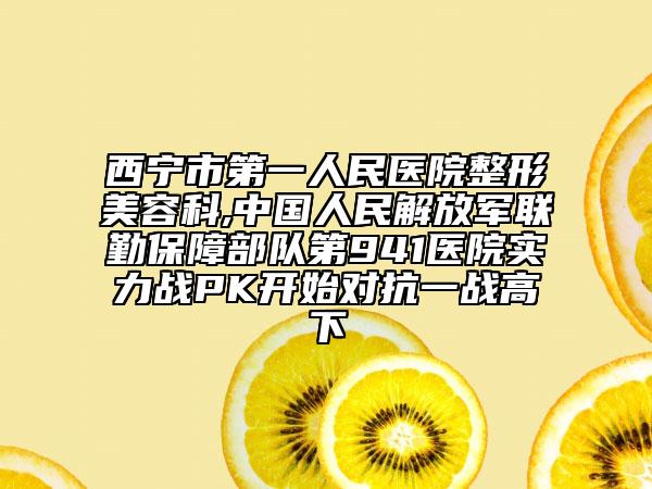 西寧市第一人民醫(yī)院整形美容科,中國人民解放軍聯(lián)勤保障部隊第941醫(yī)院實力戰(zhàn)PK開始對抗一戰(zhàn)高下