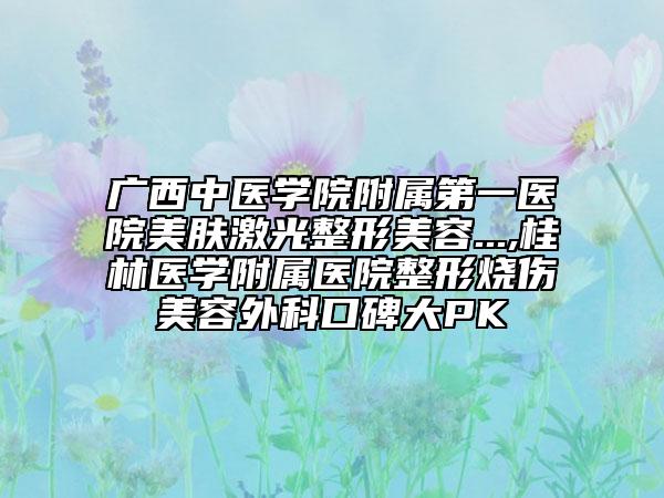 廣西中醫(yī)學(xué)院附屬第一醫(yī)院美膚激光整形美容...,桂林醫(yī)學(xué)附屬醫(yī)院整形燒傷美容外科口碑大PK