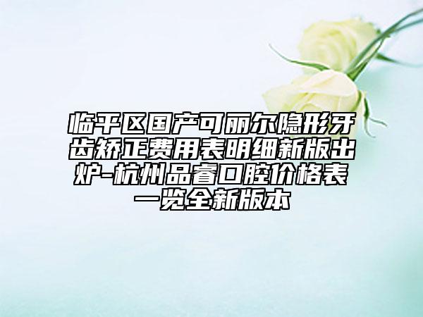臨平區(qū)國產(chǎn)可麗爾隱形牙齒矯正費用表明細新版出爐-杭州品?？谇粌r格表一覽全新版本