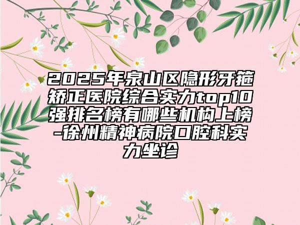 2025年泉山區(qū)隱形牙箍矯正醫(yī)院綜合實力top10強排名榜有哪些機構上榜-徐州精神病院口腔科實力坐診