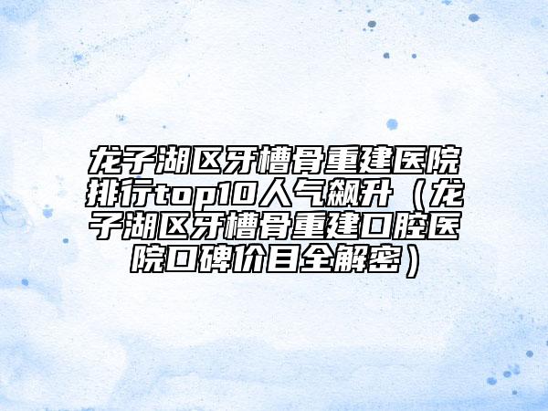 龍子湖區(qū)牙槽骨重建醫(yī)院排行top10人氣飆升（龍子湖區(qū)牙槽骨重建口腔醫(yī)院口碑價目全解密）