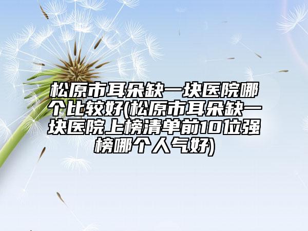 松原市耳朵缺一塊醫(yī)院哪個(gè)比較好(松原市耳朵缺一塊醫(yī)院上榜清單前10位強(qiáng)榜哪個(gè)人氣好)