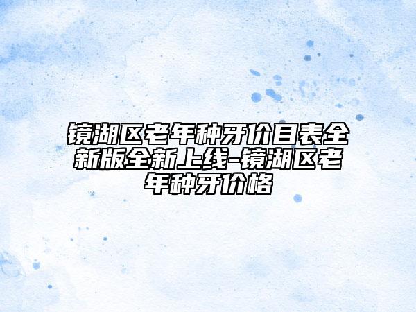 鏡湖區(qū)老年種牙價目表全新版全新上線-鏡湖區(qū)老年種牙價格