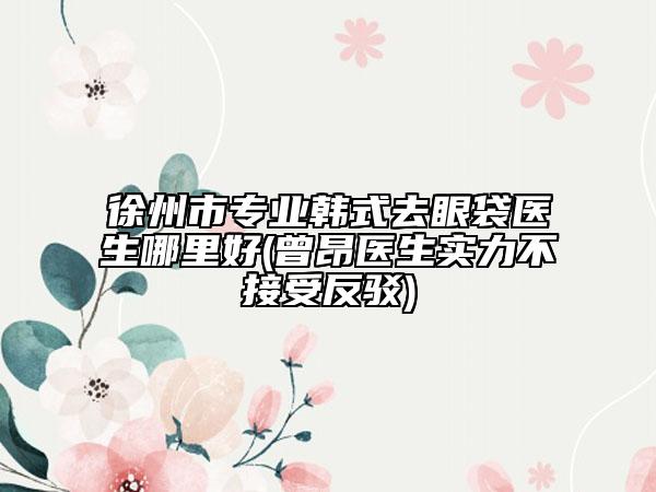 徐州市專業(yè)韓式去眼袋醫(yī)生哪里好(曾昂醫(yī)生實力不接受反駁)