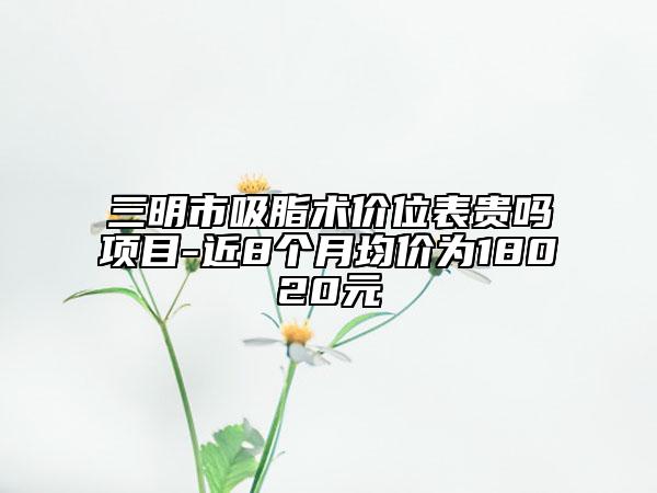 三明市吸脂術(shù)價位表貴嗎項目-近8個月均價為18020元