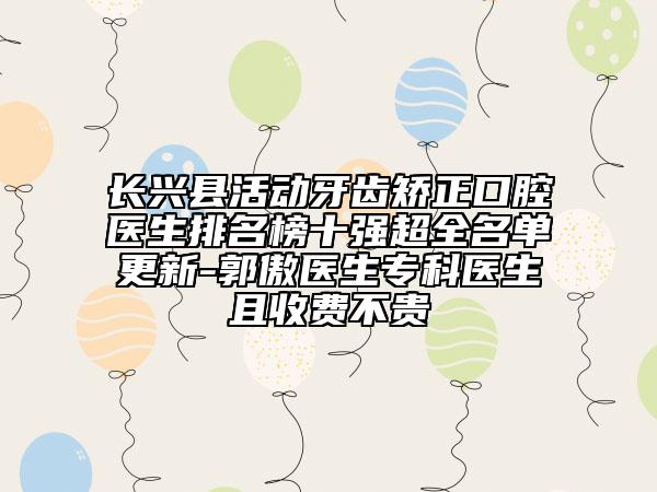 長(zhǎng)興縣活動(dòng)牙齒矯正口腔醫(yī)生排名榜十強(qiáng)超全名單更新-郭傲醫(yī)生?？漆t(yī)生且收費(fèi)不貴