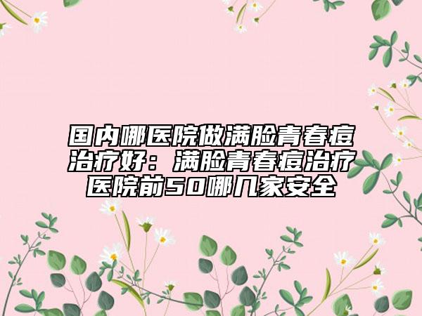 國內(nèi)哪醫(yī)院做滿臉青春痘治療好：滿臉青春痘治療醫(yī)院前50哪幾家安全