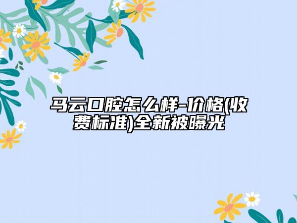 馬云口腔怎么樣-價格(收費標準)全新被曝光
