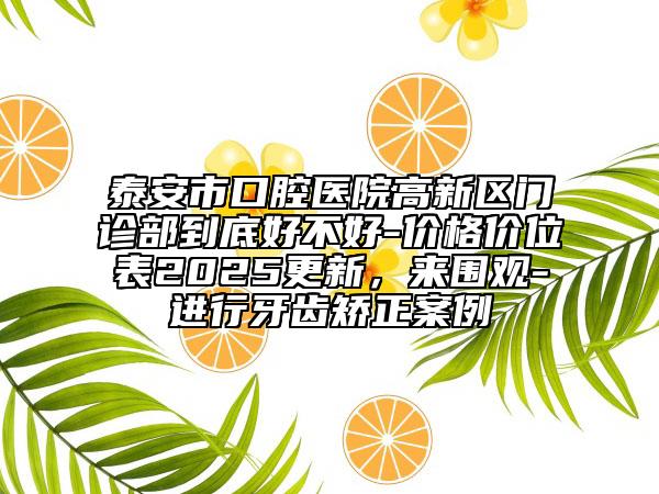 泰安市口腔醫(yī)院高新區(qū)門診部到底好不好-價(jià)格價(jià)位表2025更新，來圍觀-進(jìn)行牙齒矯正案例