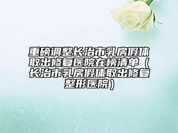 重磅調(diào)整長治市乳房假體取出修復(fù)醫(yī)院在榜清單（長治市乳房假體取出修復(fù)整形醫(yī)院）