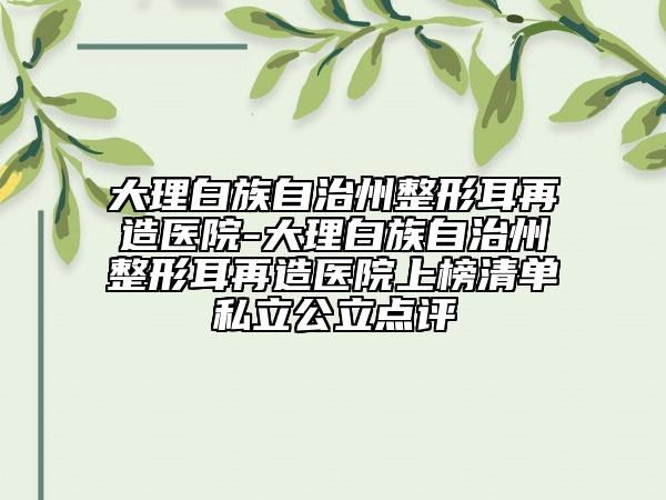 大理白族自治州整形耳再造醫(yī)院-大理白族自治州整形耳再造醫(yī)院上榜清單私立公立點(diǎn)評(píng)