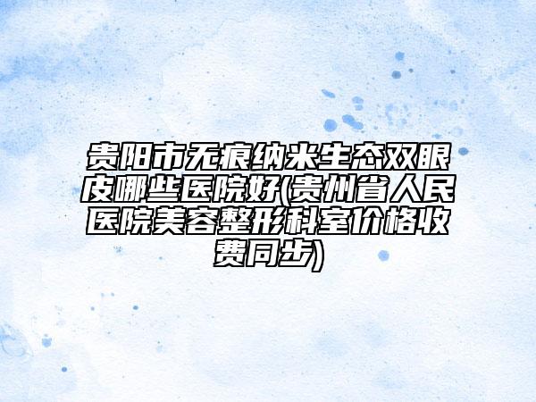 貴陽市無痕納米生態(tài)雙眼皮哪些醫(yī)院好(貴州省人民醫(yī)院美容整形科室價格收費同步)