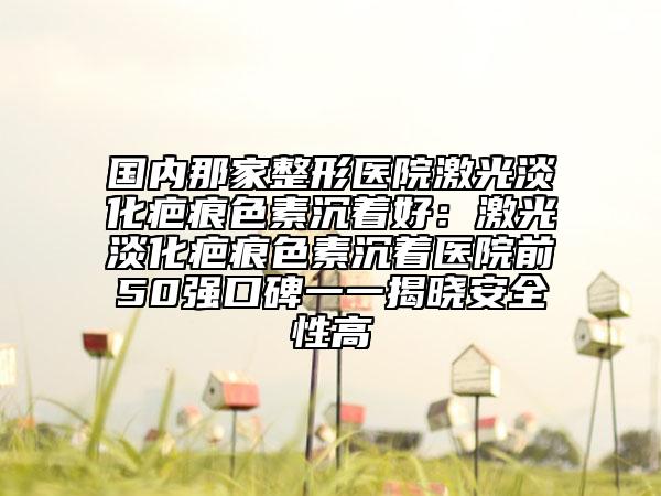 國(guó)內(nèi)那家整形醫(yī)院激光淡化疤痕色素沉著好：激光淡化疤痕色素沉著醫(yī)院前50強(qiáng)口碑一一揭曉安全性高