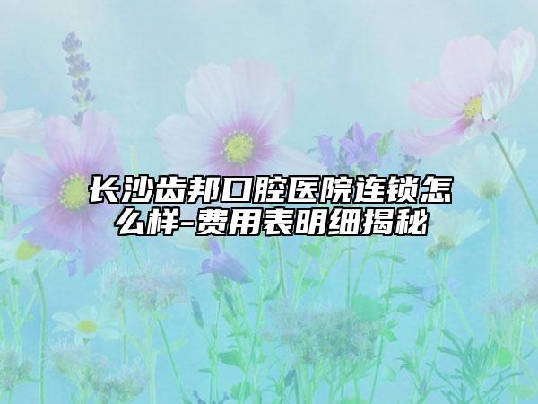 長(zhǎng)沙齒邦口腔醫(yī)院連鎖怎么樣-費(fèi)用表明細(xì)揭秘