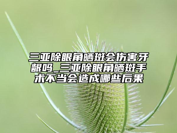 三亞除眼角曬斑會傷害牙齦嗎_三亞除眼角曬斑手術不當會造成哪些后果