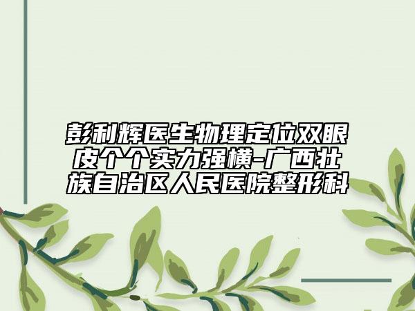 彭利輝醫(yī)生物理定位雙眼皮個個實(shí)力強(qiáng)橫-廣西壯族自治區(qū)人民醫(yī)院整形科