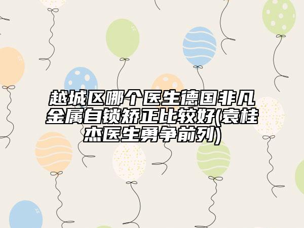 越城區(qū)哪個(gè)醫(yī)生德國(guó)非凡金屬自鎖矯正比較好(袁桂杰醫(yī)生勇?tīng)?zhēng)前列)