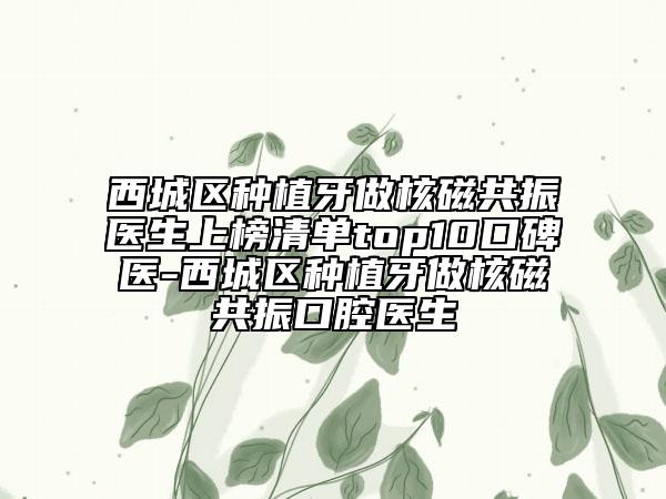 西城區(qū)種植牙做核磁共振醫(yī)生上榜清單top10口碑醫(yī)-西城區(qū)種植牙做核磁共振口腔醫(yī)生