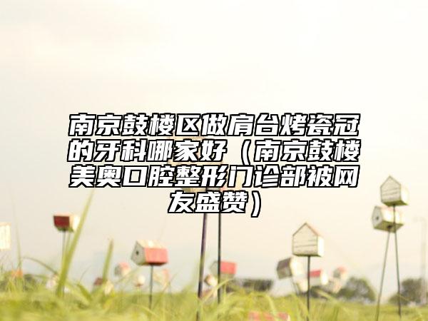 南京鼓樓區(qū)做肩臺(tái)烤瓷冠的牙科哪家好（南京鼓樓美奧口腔整形門診部被網(wǎng)友盛贊）