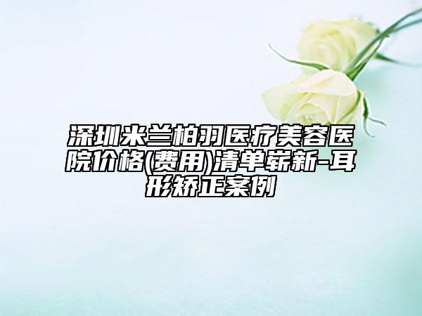 深圳米蘭柏羽醫(yī)療美容醫(yī)院價(jià)格(費(fèi)用)清單嶄新-耳形矯正案例