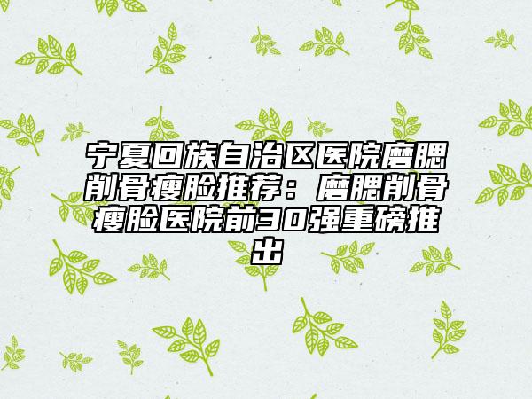 寧夏回族自治區(qū)醫(yī)院磨腮削骨瘦臉推薦：磨腮削骨瘦臉醫(yī)院前30強(qiáng)重磅推出