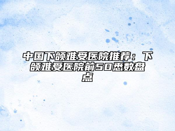 中國下頜難受醫(yī)院推薦：下頜難受醫(yī)院前50悉數(shù)盤點