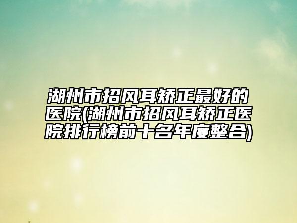 湖州市招風(fēng)耳矯正最好的醫(yī)院(湖州市招風(fēng)耳矯正醫(yī)院排行榜前十名年度整合)