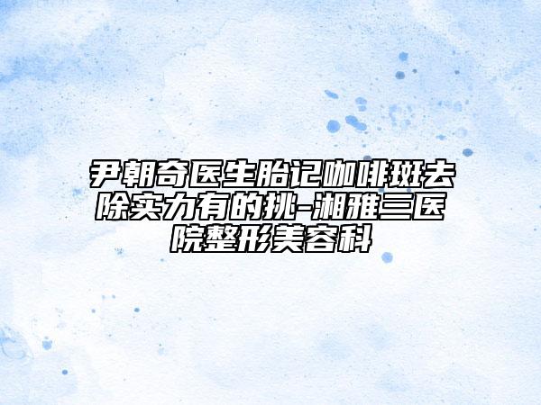 尹朝奇醫(yī)生胎記咖啡斑去除實力有的挑-湘雅三醫(yī)院整形美容科