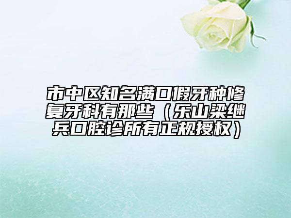 市中區(qū)知名滿口假牙種修復(fù)牙科有那些（樂山梁繼兵口腔診所有正規(guī)授權(quán)）