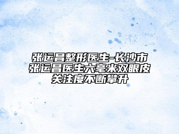 張運(yùn)昌整形醫(yī)生-長(zhǎng)沙市張運(yùn)昌醫(yī)生六毫米雙眼皮關(guān)注度不斷攀升