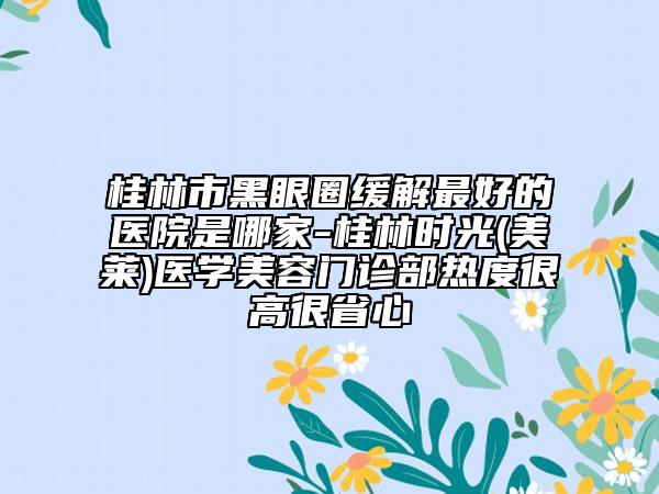 桂林市黑眼圈緩解最好的醫(yī)院是哪家-桂林時(shí)光(美萊)醫(yī)學(xué)美容門診部熱度很高很省心