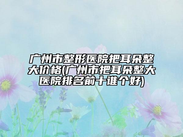 廣州市整形醫(yī)院把耳朵整大價(jià)格(廣州市把耳朵整大醫(yī)院排名前十誰個(gè)好)