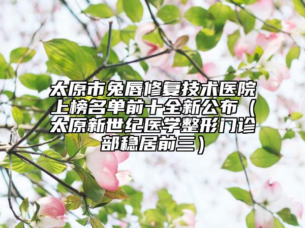 太原市兔唇修復(fù)技術(shù)醫(yī)院上榜名單前十全新公布（太原新世紀(jì)醫(yī)學(xué)整形門診部穩(wěn)居前三）