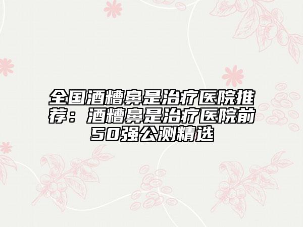 全國酒糟鼻是治療醫(yī)院推薦：酒糟鼻是治療醫(yī)院前50強公測精選