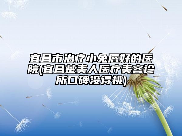 宜昌市治療小兔唇好的醫(yī)院(宜昌楚美人醫(yī)療美容診所口碑沒得挑)