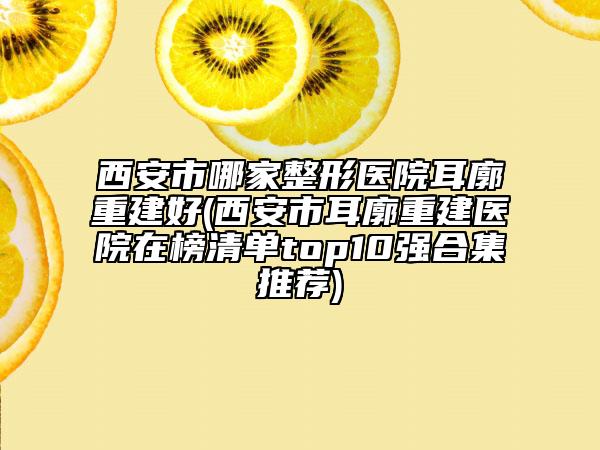 西安市哪家整形醫(yī)院耳廓重建好(西安市耳廓重建醫(yī)院在榜清單top10強(qiáng)合集推薦)