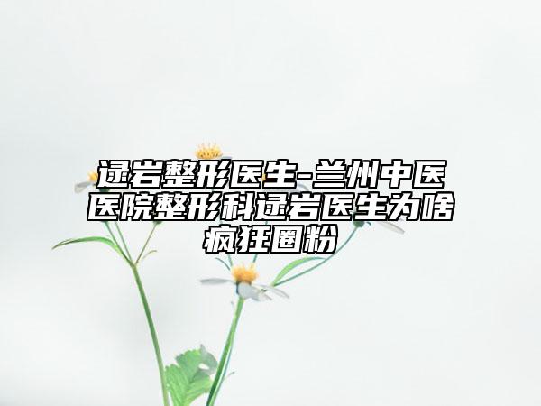 逯巖整形醫(yī)生-蘭州中醫(yī)醫(yī)院整形科逯巖醫(yī)生為啥瘋狂圈粉