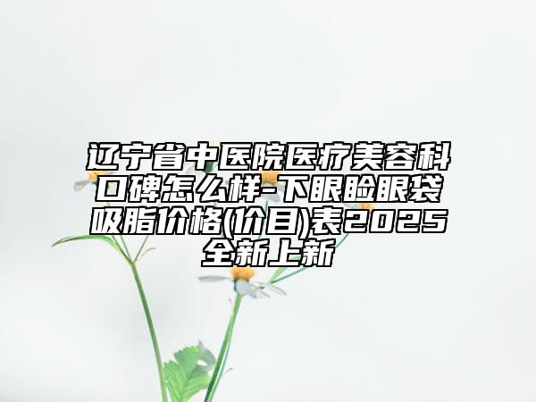 遼寧省中醫(yī)院醫(yī)療美容科口碑怎么樣-下眼瞼眼袋吸脂價(jià)格(價(jià)目)表2025全新上新