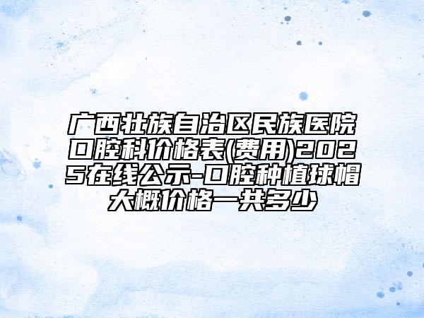 廣西壯族自治區(qū)民族醫(yī)院口腔科價(jià)格表(費(fèi)用)2025在線公示-口腔種植球帽大概價(jià)格一共多少