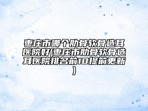 棗莊市哪個(gè)肋骨軟骨造耳醫(yī)院好(棗莊市肋骨軟骨造耳醫(yī)院排名前10提前更新)