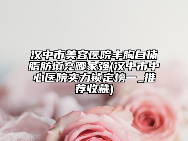 漢中市美容醫(yī)院豐胸自體脂肪填充哪家強(qiáng)(漢中市中心醫(yī)院實(shí)力鎖定榜一_推薦收藏)