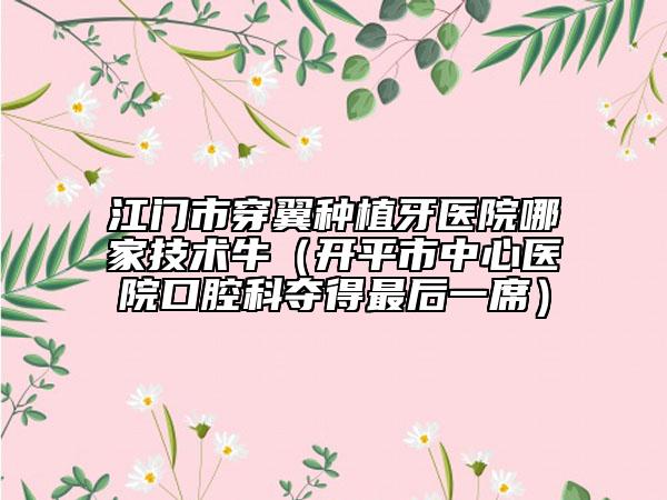 江門市穿翼種植牙醫(yī)院哪家技術(shù)牛（開平市中心醫(yī)院口腔科奪得最后一席）