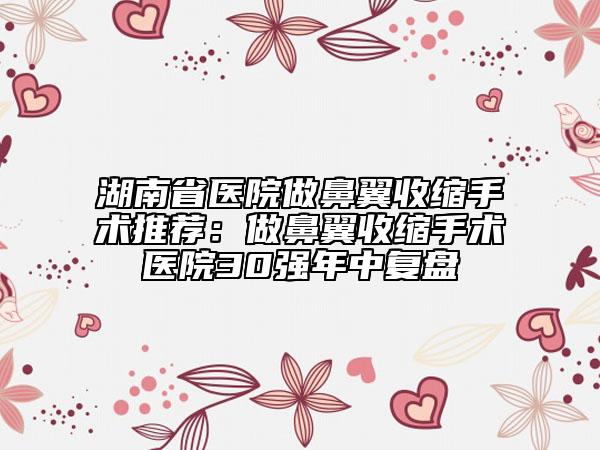 湖南省醫(yī)院做鼻翼收縮手術(shù)推薦：做鼻翼收縮手術(shù)醫(yī)院30強(qiáng)年中復(fù)盤