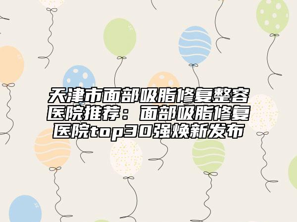 天津市面部吸脂修復(fù)整容醫(yī)院推薦：面部吸脂修復(fù)醫(yī)院top30強煥新發(fā)布