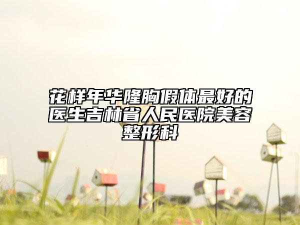 花樣年華隆胸假體最好的醫(yī)生吉林省人民醫(yī)院美容整形科